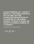 Eleven Sermons, by J. Piggott, Being All That Were Printed in His Life-Time. with Mr. Pilkington's Recantation of the Errors of the Romish Church. to Which Is Added, Mr. Piggott's Funeral Sermon, by J. Stennett