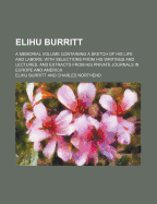 Elihu Burritt; A Memorial Volume Containing a Sketch of His Life and Labors, with Selections from His Writings and Lectures, and Extracts from His Private Journals in Europe and America