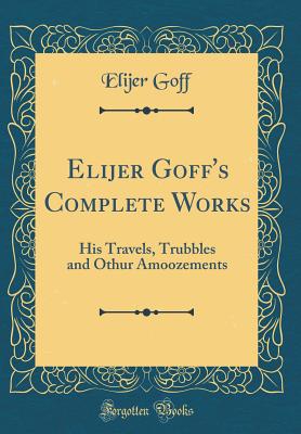 Elijer Goff's Complete Works: His Travels, Trubbles and Othur Amoozements (Classic Reprint) - Goff, Elijer