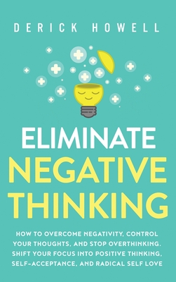 Eliminate Negative Thinking: How to Overcome Negativity, Control Your Thoughts, And Stop Overthinking. Shift Your Focus into Positive Thinking, Self-Acceptance, And Radical Self Love - Howell, Derick
