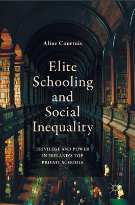 Elite Schooling and Social Inequality: Privilege and Power in Ireland's Top Private Schools - Courtois, Aline