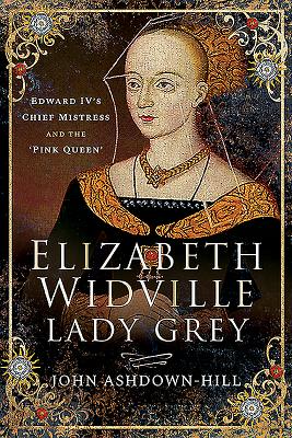 Elizabeth Widville, Lady Grey: Edward IV's Chief Mistress and the 'Pink Queen' - Ashdown-Hill, John