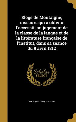 Eloge de Montaigne, discours qui a obtenu l'accessit, au jugement de la classe de la langue et de la littrature franaise de l'institut, dans sa sance du 9 avril 1812 - Jay, A (Antoine) 1770-1854 (Creator)