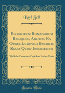 Elogiorum Romanorum Reliqui, Additis Ex Opere Ludovici Bavariae Regis Quod Inscribitur: Walhal Consortes Capitibus Latine Versis (Classic Reprint)