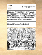 Elogy on Prince Henry of Prussia. Composed by His Majesty the King of Prussia; And Read by His Order in an Extraordinary Assembly of the Academy of Sciences at Berlin.