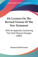 Ely Lectures On The Revised Version Of The New Testament: With An Appendix Containing The Chief Textual Changes (1882)