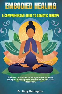 Embodied Healing: A COMPREHENSIVE GUIDE TO SOMATIC THERAPY: Effective Techniques for Integrating Mind, Body, and Spirit in Therapy for Anxiety Relief and Stress Reduction. - Darlington, Lizzy, Dr.