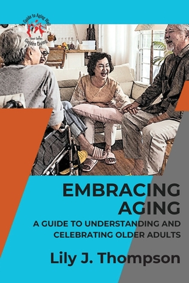 Embracing Aging-A Guide to Understanding and Celebrating Older Adults: Discovering the Beauty and Wisdom of Growing Old with Grace and Dignity - Lily J Thompson