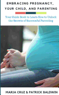 Embracing Pregnancy, Your Child, and Parenting: Your Guide Book to Learn How to Unlock the Secrets of Successful Parenting