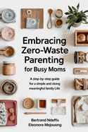Embracing Zero-Waste Parenting For Busy Moms: : A Step-By-Step Guide For A Simple And Meaningful Family Life
