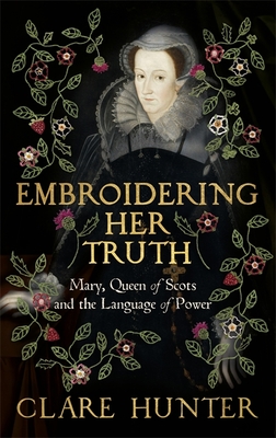 Embroidering Her Truth: Mary, Queen of Scots and the Language of Power - Hunter, Clare