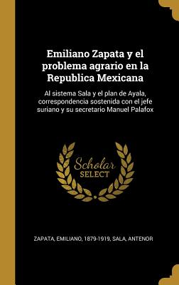 Emiliano Zapata y El Problema Agrario En La Republica Mexicana: Al Sistema Sala y El Plan de Ayala, Correspondencia Sostenida Con El Jefe Suriano y Su Secretario Manuel Palafox - Zapata, Emiliano, and Sala, Antenor