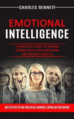 Emotional Intelligence: A Practical Guide to Making Friends With Your Emotions and Raising Your Eq (Most Effective Tips and Tricks on Self Awareness, Controlling Your Emotions) - Bennett, Charles