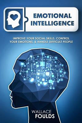 Emotional Intelligence: Improve Your Social Skills, Control Your Emotions & Handle Difficult People - Foulds, Wallace