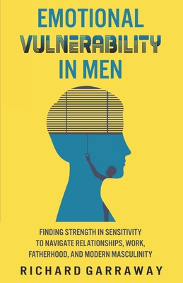 Emotional Vulnerability in Men: Finding Strength in Sensitivity to Navigate Relationships, Work, Fatherhood, and Modern Masculinity - Garraway, Richard