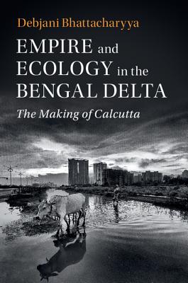 Empire and Ecology in the Bengal Delta: The Making of Calcutta - Bhattacharyya, Debjani