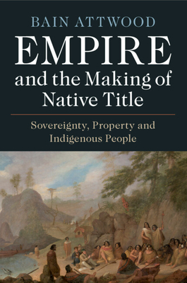 Empire and the Making of Native Title: Sovereignty, Property and Indigenous People - Attwood, Bain