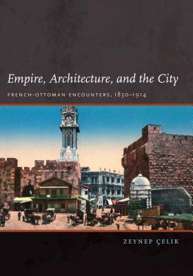 Empire, Architecture, and the City: French-Ottoman Encounters, 1830-1914 - Celik, Zeynep