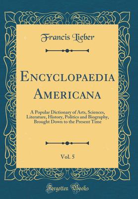 Encyclopaedia Americana, Vol. 5: A Popular Dictionary of Arts, Sciences, Literature, History, Politics and Biography, Brought Down to the Present Time (Classic Reprint) - Lieber, Francis