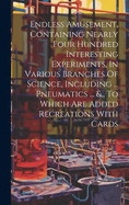 Endless Amusement, Containing Nearly Four Hundred Interesting Experiments, In Various Branches Of Science, Including ... Pneumatics ... &., To Which Are Added Recreations With Cards