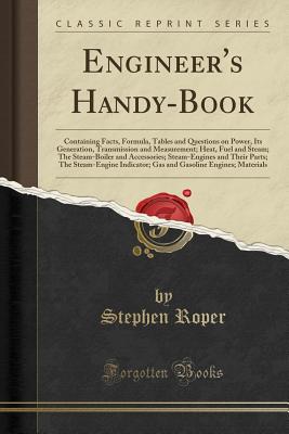 Engineer's Handy-Book: Containing Facts, Formula, Tables and Questions on Power, Its Generation, Transmission and Measurement; Heat, Fuel and Steam; The Steam-Boiler and Accessories; Steam-Engines and Their Parts; The Steam-Engine Indicator; Gas and Gasol - Roper, Stephen