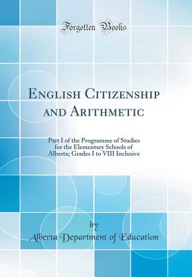 English Citizenship and Arithmetic: Part I of the Programme of Studies for the Elementary Schools of Alberta; Grades I to VIII Inclusive (Classic Reprint) - Education, Alberta Department of