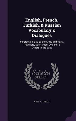 English, French, Turkish, & Russian Vocabulary & Dialogues: Forpractical use by the Army and Navy, Travellers, Sportsmen, Cyclists, & Others in the East - Thimm, Carl a