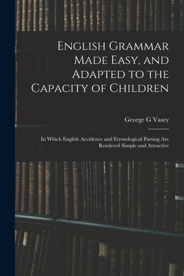 English Grammar Made Easy, and Adapted to the Capacity of Children; in Which English Accidence and Etymological Parsing Are Rendered Simple and Attractive - Vasey, George G