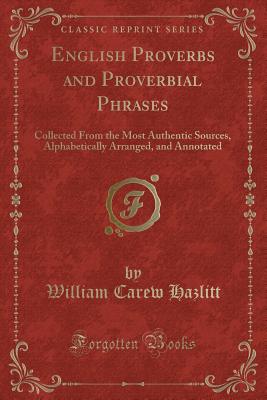 English Proverbs and Proverbial Phrases: Collected from the Most Authentic Sources, Alphabetically Arranged, and Annotated (Classic Reprint) - Hazlitt, William Carew
