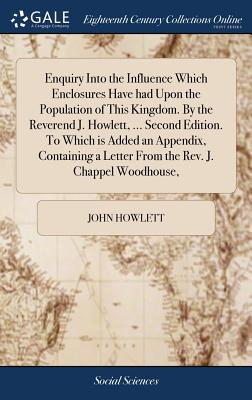 Enquiry Into the Influence Which Enclosures Have had Upon the Population of This Kingdom. By the Reverend J. Howlett, ... Second Edition. To Which is Added an Appendix, Containing a Letter From the Rev. J. Chappel Woodhouse, - Howlett, John