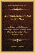 Enterprise, Industry and Art of Man: As Displayed in Fishing, Hunting, Commerce, Navigation, Mining, Agriculture and Manufactures