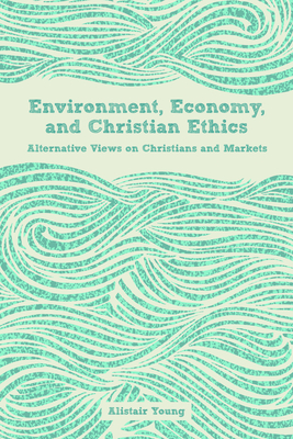 Environment, Economy, and Christian Ethics: Alternative Views on Christians and Markets - Young, Alistair (Editor)