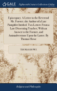 Episcopacy. A Letter to the Reverend Mr. Forster, the Author of a Late Pamphlet Intitled, Two Letters From a Late Dissenting Teacher; With an Answer to the Former, and Animadversions Upon the Latter. By Thomas Howe