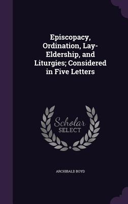 Episcopacy, Ordination, Lay-Eldership, and Liturgies; Considered in Five Letters - Boyd, Archibald