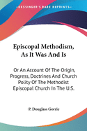 Episcopal Methodism, As It Was And Is: Or An Account Of The Origin, Progress, Doctrines And Church Polity Of The Methodist Episcopal Church In The U.S.