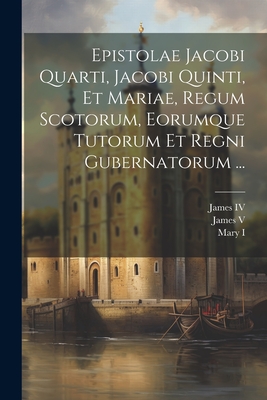 Epistolae Jacobi Quarti, Jacobi Quinti, Et Mariae, Regum Scotorum, Eorumque Tutorum Et Regni Gubernatorum ... - James IV (King of Scotland) (Creator), and James V (King of Scotland) (Creator), and Mary I (Queen of England) (Creator)