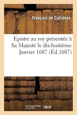 Epistre Au Roy Pr?sent?e ? Sa Majest? Le Dix-Huiti?me Janvier 1687 - de Calli?res, Fran?ois