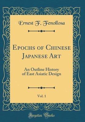 Epochs of Chinese Japanese Art, Vol. 1: An Outline History of East Asiatic Design (Classic Reprint) - Fenollosa, Ernest F