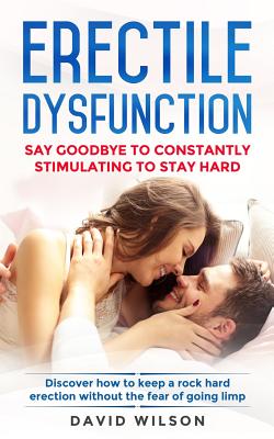 Erectile Dysfunction: Say Goodbye To Constantly Stimulating To Stay Hard. Discover How To Keep A Rock Hard Erection Without The Fear Of Going Limp - Wilson, David