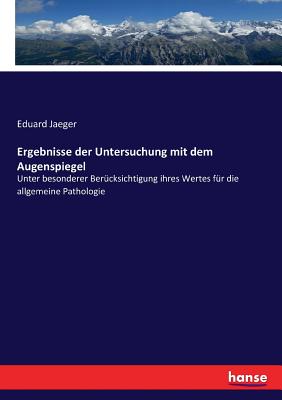 Ergebnisse Der Untersuchung Mit Dem Augenspiegel Unter Besonderer Berucksichtigung Ihres Werthes Fur Die Allgemeine Pathologie: Ein Vortrag, Gehalten in Der Mathematisch-Naturwissenschaftlichen Klasse Der K. K. Akademie Der Wissenschaften Zu Wien, Am 18 - Jaeger, Eduard