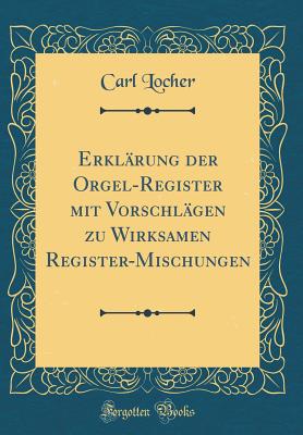 Erklrung der Orgel-Register mit Vorschlgen zu Wirksamen Register-Mischungen (Classic Reprint) - Locher, Carl