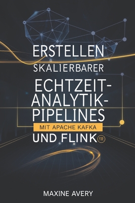 Erstellen skalierbarer Echtzeit-Analytik-Pipelines mit Apache Kafka und Flink: Beherrschen Sie die Datenstromverarbeitung, erreichen Sie Echtzeitanalysen mit geringer Latenz und erstellen Sie fehlertolerante, skalierbare Datenpipelines f?r Big Data-Lsung - Avery, Maxine