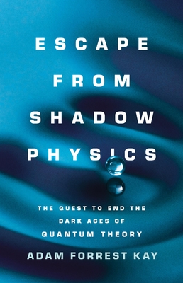 Escape from Shadow Physics: The Quest to End the Dark Ages of Quantum Theory - Kay, Adam Forrest