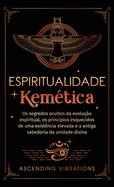 Espiritualidade Kemtica: Os segredos ocultos da evoluo espiritual, os princpios esquecidos de uma existncia elevada e a antiga sabedoria da unidade divina