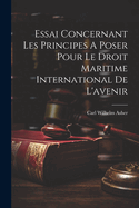 Essai Concernant Les Principes a Poser Pour Le Droit Maritime International de L'Avenir