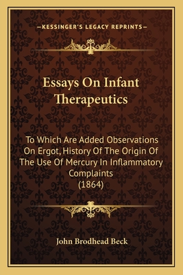 Essays on Infant Therapeutics: To Which Are Added Observations on Ergot, History of the Origin of the Use of Mercury in Inflammatory Complaints (1864) - Beck, John Brodhead