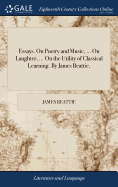 Essays. On Poetry and Music, ... On Laughter, ... On the Utility of Classical Learning. By James Beattie,