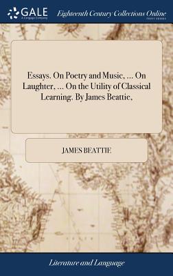 Essays. On Poetry and Music, ... On Laughter, ... On the Utility of Classical Learning. By James Beattie, - Beattie, James