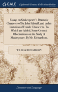 Essays on Shakespeare's Dramatic Character of Sir John Falstaff, and on his Imitation of Female Characters. To Which are Added, Some General Observations on the Study of Shakespeare. By Mr. Richardson,