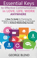 Essential Keys to Effective Communication in Love, Life, Work Anywhere: A How-To Guide for Practicing the Empathic Listening, Speaking, and Dialogue Skills to Achieve Relationship Success
